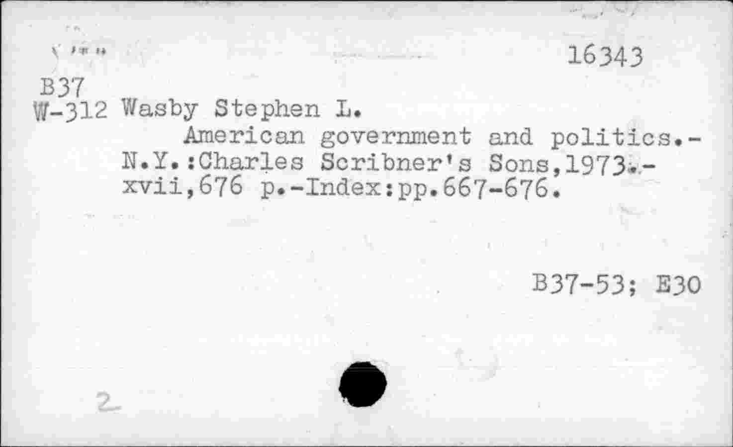 ﻿'	16343
B37
W-312 Wasby Stephen L.
American government and politics.-N.Y. {Charles Scribner’s Sons, 1973«.-xvii,676 p.-Index:pp.667-676.
B37-53; E30